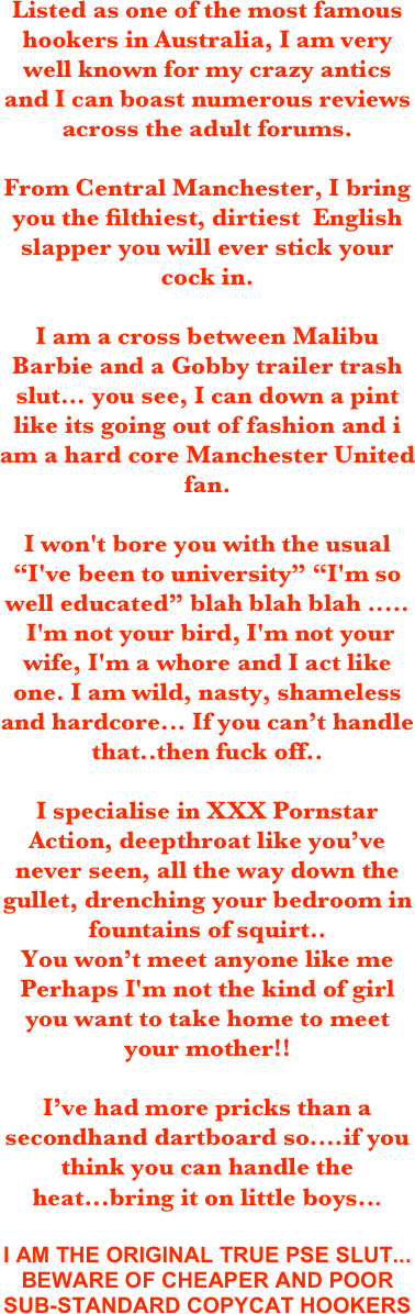 
Listed as one of the most famous hookers in Australia, I am very well known for my crazy antics and I can boast numerous reviews across the adult forums.

From Central Manchester, I bring you the filthiest, dirtiest  English slapper you will ever stick your cock in.

I am a cross between Malibu Barbie and a Gobby trailer trash slut... you see, I can down a pint like its going out of fashion and i am a hard core Manchester United fan. 

I won't bore you with the usual  “I've been to university” “I'm so well educated” blah blah blah ..... 
 I'm not your bird, I'm not your wife, I'm a whore and I act like one. I am wild, nasty, shameless and hardcore... If you can’t handle that..then fuck off..

I specialise in XXX Pornstar Action, deepthroat like you’ve never seen, all the way down the gullet, drenching your bedroom in fountains of squirt..
You won’t meet anyone like me
Perhaps I'm not the kind of girl you want to take home to meet your mother!!

I’ve had more pricks than a secondhand dartboard so....if you think you can handle the heat...bring it on little boys... 
I AM THE ORIGINAL TRUE PSE SLUT... BEWARE OF CHEAPER AND POOR SUB-STANDARD COPYCAT HOOKERS

